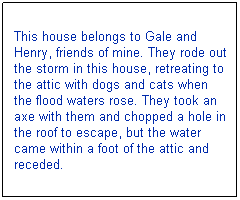 Text Box: This house belongs to Gale and Henry, friends of mine. They rode out the storm in this house, retreating to the attic with dogs and cats when the flood waters rose. They took an axe with them and chopped a hole in the roof to escape, but the water came within a foot of the attic and receded.
