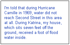 Text Box: I'm told that during Hurricane Camille in 1969, water did not reach Second Street in this area at all. During Katrina, my house, which sits seven feet off the ground, received a foot of flood water inside. 

