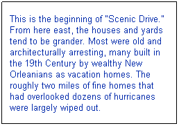 Text Box: This is the beginning of "Scenic Drive." From here east, the houses and yards tend to be grander. Most were old and architecturally arresting, many built in the 19th Century by wealthy New Orleanians as vacation homes. The roughly two miles of fine homes that had overlooked dozens of hurricanes were largely wiped out.
