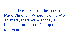 Text Box: This is "Davis Street," downtown Pass Christian. Where now there're splinters, there were shops, a hardware store, a cafe, a garage and more. 
