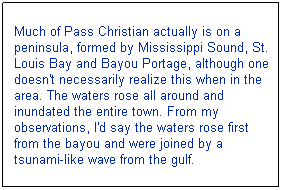 Text Box: Much of Pass Christian actually is on a peninsula, formed by Mississippi Sound, St. Louis Bay and Bayou Portage, although one doesn't necessarily realize this when in the area. The waters rose all around and inundated the entire town. From my observations, I'd say the waters rose first from the bayou and were joined by a tsunami-like wave from the gulf. 
