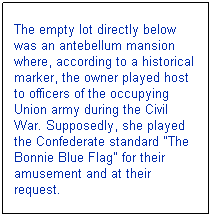Text Box: The empty lot directly below was an antebellum mansion where, according to a historical marker, the owner played host to officers of the occupying Union army during the Civil War. Supposedly, she played the Confederate standard "The Bonnie Blue Flag" for their amusement and at their request.
