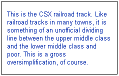 Text Box: This is the CSX railroad track. Like railroad tracks in many towns, it is something of an unofficial dividing line between the upper middle class and the lower middle class and poor. This is a gross oversimplification, of course.
