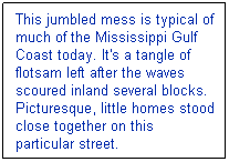 Text Box: This jumbled mess is typical of much of the Mississippi Gulf Coast today. It's a tangle of flotsam left after the waves scoured inland several blocks. Picturesque, little homes stood close together on this particular street.
