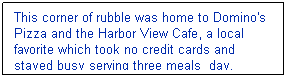 Text Box: This corner of rubble was home to Domino's Pizza and the Harbor View Cafe, a local favorite which took no credit cards and stayed busy serving three meals  day.
