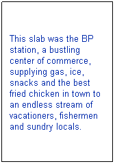Text Box: This slab was the BP station, a bustling center of commerce, supplying gas, ice, snacks and the best fried chicken in town to an endless stream of vacationers, fishermen and sundry locals.
