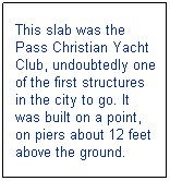 Text Box: This slab was the Pass Christian Yacht Club, undoubtedly one of the first structures in the city to go. It was built on a point, on piers about 12 feet above the ground.
